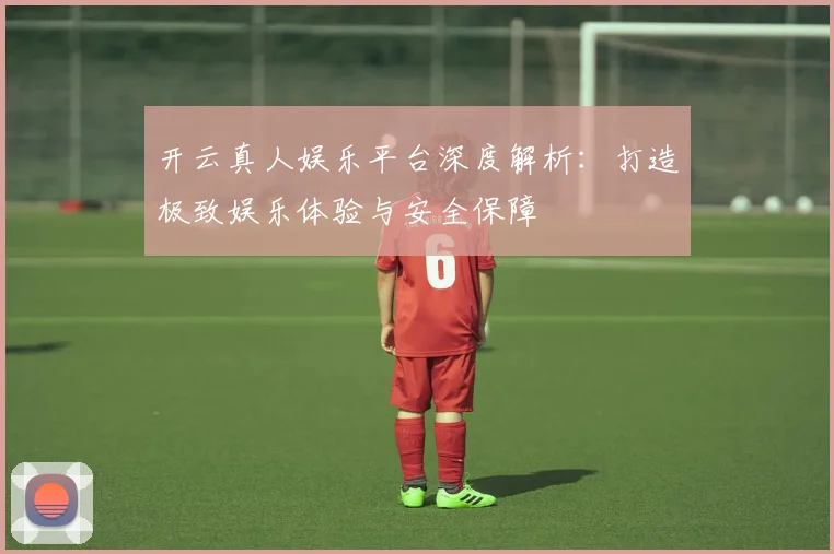 开云真人娱乐平台深度解析：打造极致娱乐体验与安全保障