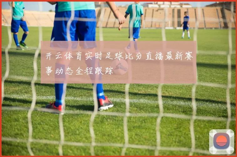 开云体育实时足球比分直播最新赛事动态全程跟踪