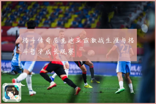 格斗传奇尼克迪亚兹激战生涯与格斗哲学成长观察