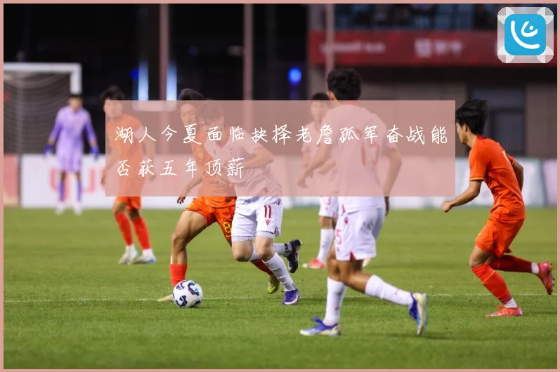 湖人今夏面临抉择老詹孤军奋战能否获五年顶薪
