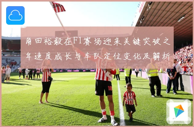 角田裕毅在F1赛场迎来关键突破之年速度成长与车队定位变化及解析