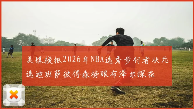 美媒模拟2026年NBA选秀步行者状元选迪班萨彼得森榜眼布泽尔探花
