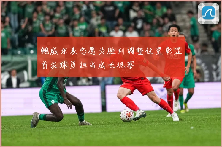 鲍威尔表态愿为胜利调整位置彰显首发球员担当成长观察
