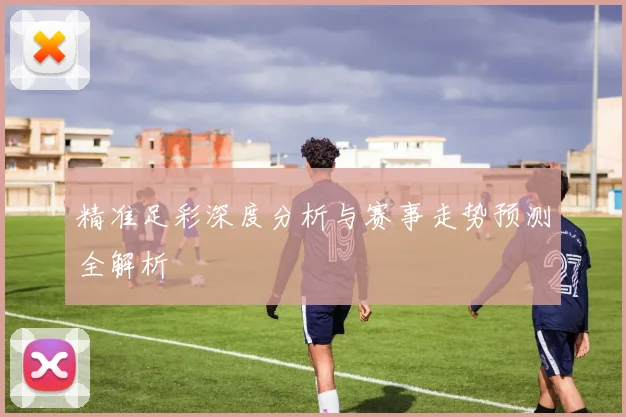 精准足彩深度分析与赛事走势预测全解析
