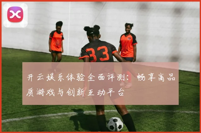 开云娱乐体验全面评测：畅享高品质游戏与创新互动平台