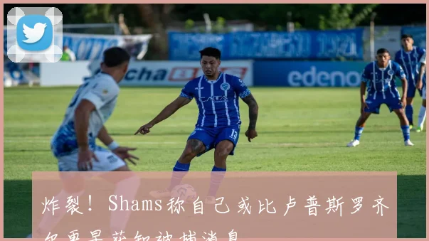 炸裂！Shams称自己或比卢普斯罗齐尔更早获知被捕消息