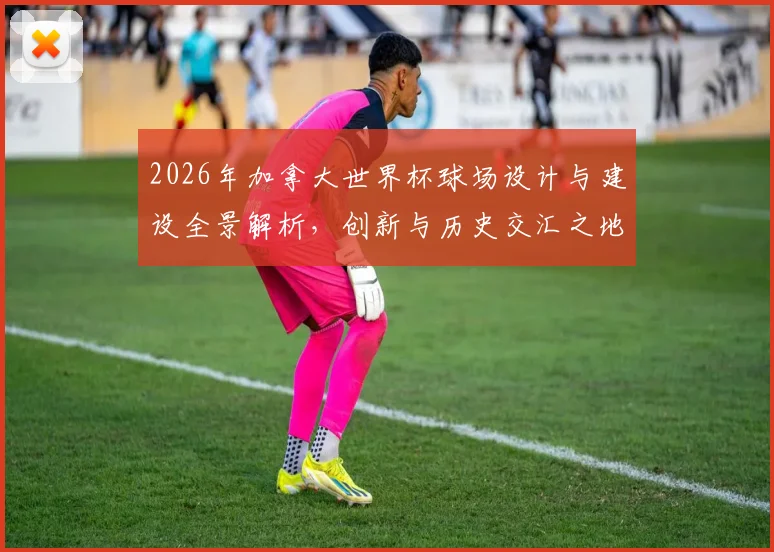 2026年加拿大世界杯球场设计与建设全景解析，创新与历史交汇之地