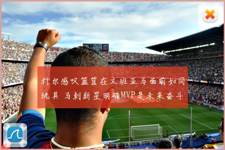 科尔感叹篮筐在文班亚马面前如同玩具 马刺新星明确MVP是未来奋斗目标