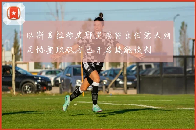 以斯基拉称皮耶罗或将出任意大利足协要职双方已开启接触谈判